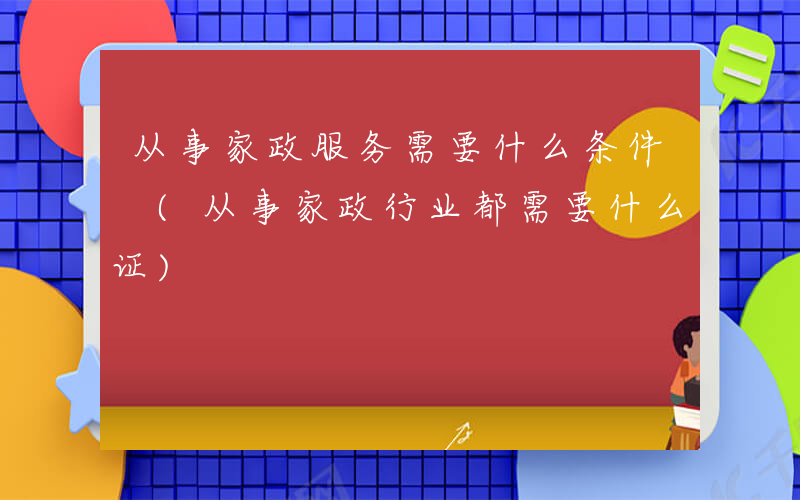 从事家政服务需要什么条件 (从事家政行业都需要什么证)